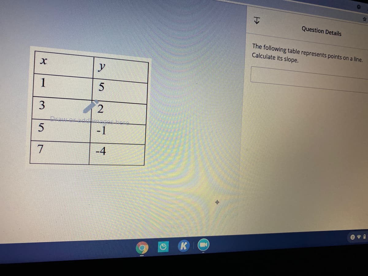 Question Details
The following table represents points on a line.
Calculate its slope.
y
1
3
2.
-1
7
-4
K
