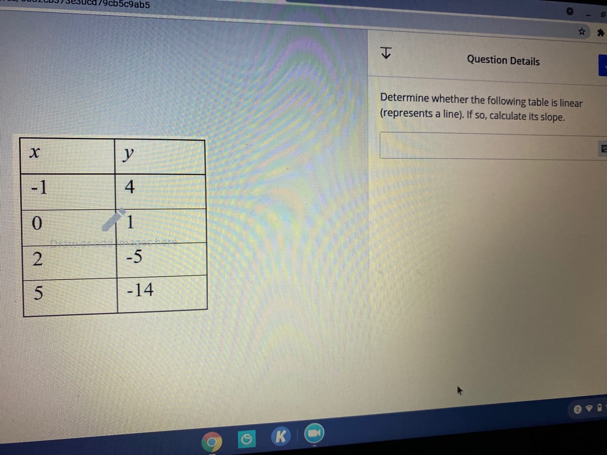179cb5c9ab5
Question Details
Determine whether the following table is linear
(represents a line). If so, calculate its slope.
y
-1
4
-5
-14
2.
