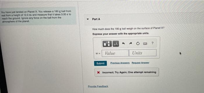 You have just landed on Planet X. You release a 180 g ball from
rest from a hoight of 12.0 m and measure that it takes 3.00 s to
reach the ground. Ignore any force on the ball trom the
atmosphere of the planet.
Part A
How much does the 180 g ball weigh on the surface of Planet X?
Express your answer with the appropriate units.
w- Value
Units
Submit
Previous Answers Request Answer
X Incorrect; Try Again; One attempt remaining
Provido. Feadback
