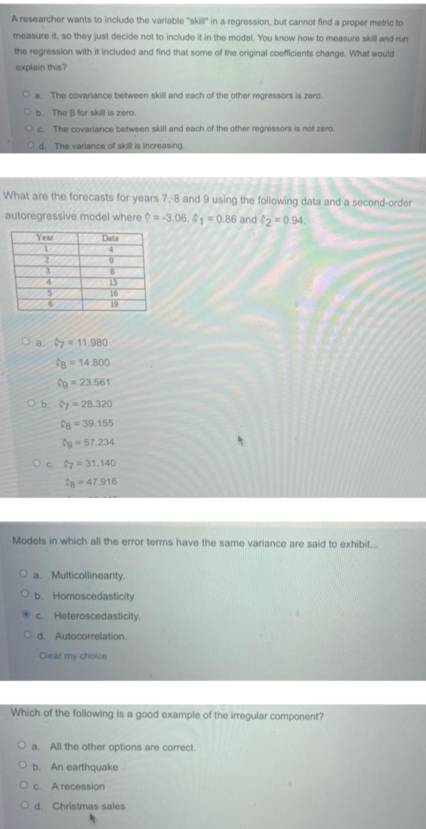 A researcher wants to include the variable "skill" in a regression, but cannot find a proper metric to
measure it, so they just decide not to include it in the model. You know how to measure skill and run
the regression with it included and find that some of the original coefficients change. What would
explain this?
Oa. The covariance between skill and each of the other regressors is zero.
O b. The B for skill is zero.
Oc.
The covariance between skill and each of the other regressors is not zero.
O d. The variance of skill is increasing.
What are the forecasts for years 7,-8 and 9 using the following data and a second-order
autoregressive model where = -3.06, $1 = 0.86 and $2 = 0.94.
Year
Data
4.
6.
8.
13
16
19
3.
4.
O a. =11.980
8=14.800
9 = 23.561
Ob. 7= 28.320
8 39.155
g 57.234
O c. 7=31.140
f8 = 47.916
Models in which all the error terms have the same variance are said to exhibit...
O a. Multicollinearity.
O b. Homoscedasticity
O C. Heteroscedasticity.
O d. Autocorrelation.
Clear my choice
Which of the following is a good example of the irregular component?
O a. All the other options are correct.
O b. An earthquake
O c. A recession
O d. Christmas sales
