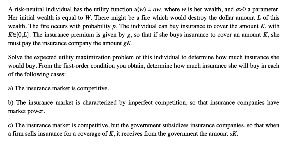 A risk-neutral individual has the utility function u(w) = aw, where w is her wealth, and a>0 a parameter.
Her initial wealth is equal to W. There might be a fire which would destroy the dollar amount L of this
wealth. The fire occurs with probability p. The individual can buy insurance to cover the amount K, with
KE[0,L]. The insurance premium is given by g, so that if she buys insurance to cover an amount K, she
must pay the insurance company the amount gK.
Solve the expected utility maximization problem of this individual to determine how much insurance she
would buy. From the first-order condition you obtain, determine how much insurance she will buy in each
of the following cases:
a) The insurance market is competitive.
b) The insurance market is characterized by imperfect competition, so that insurance companies have
market power.
c) The insurance market is competitive, but the government subsidizes insurance companies, so that when
a firm sells insurance for a coverage of K, it receives from the government the amount sK.
