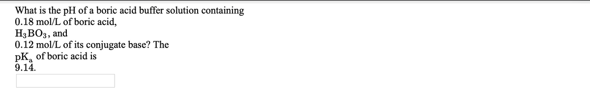What is the pH of a boric acid buffer solution containing
0.18 mol/L of boric acid,
Н3ВОЗ, and
0.12 mol/L of its conjugate base? The
pK, of boric acid is
9.14.
