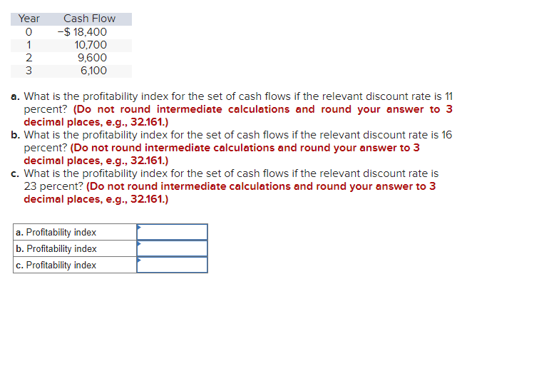 Year
0
1
2
3
Cash Flow
-$ 18,400
10,700
9,600
6,100
a. What is the profitability index for the set of cash flows if the relevant discount rate is 11
percent? (Do not round intermediate calculations and round your answer to 3
decimal places, e.g., 32.161.)
b. What is the profitability index for the set of cash flows if the relevant discount rate is 16
percent? (Do not round intermediate calculations and round your answer to 3
decimal places, e.g., 32.161.)
c. What is the profitability index for the set of cash flows if the relevant discount rate is
23 percent? (Do not round intermediate calculations and round your answer to 3
decimal places, e.g., 32.161.)
a. Profitability index
b. Profitability index
c. Profitability index