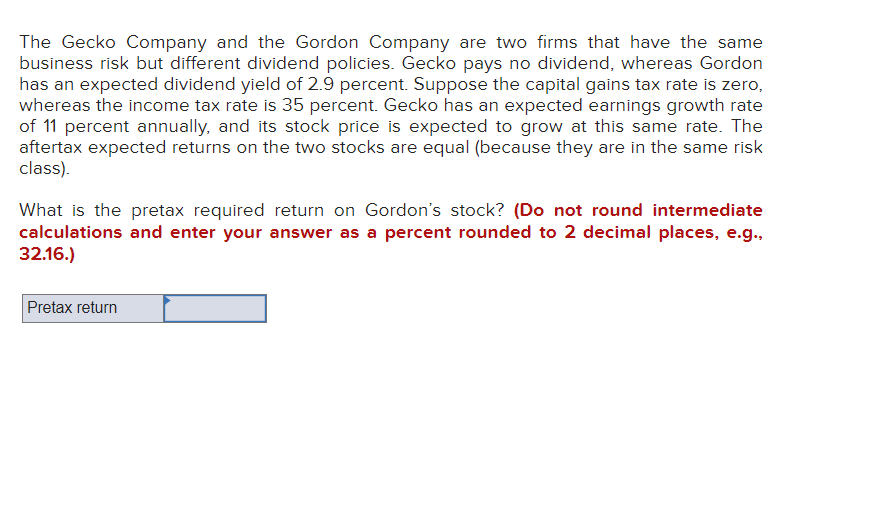 The Gecko Company and the Gordon Company are two firms that have the same
business risk but different dividend policies. Gecko pays no dividend, whereas Gordon
has an expected dividend yield of 2.9 percent. Suppose the capital gains tax rate is zero,
whereas the income tax rate is 35 percent. Gecko has an expected earnings growth rate
of 11 percent annually, and its stock price is expected to grow at this same rate. The
aftertax expected returns on the two stocks are equal (because they are in the same risk
class).
What is the pretax required return on Gordon's stock? (Do not round intermediate
calculations and enter your answer as a percent rounded to 2 decimal places, e.g.,
32.16.)
Pretax return