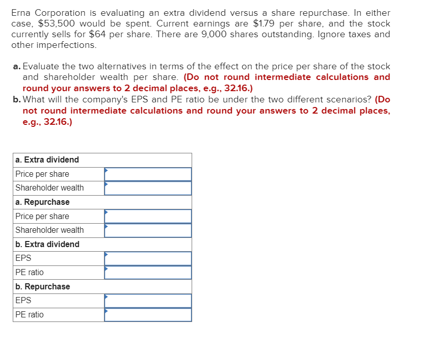 Erna Corporation is evaluating an extra dividend versus a share repurchase. In either
case, $53,500 would be spent. Current earnings are $1.79 per share, and the stock
currently sells for $64 per share. There are 9,000 shares outstanding. Ignore taxes and
other imperfections.
a. Evaluate the two alternatives in terms of the effect on the price per share of the stock
and shareholder wealth per share. (Do not round intermediate calculations and
round your answers to 2 decimal places, e.g., 32.16.)
b. What will the company's EPS and PE ratio be under the two different scenarios? (Do
not round intermediate calculations and round your answers to 2 decimal places,
e.g., 32.16.)
a. Extra dividend
Price per share
Shareholder wealth
a. Repurchase
Price per share
Shareholder wealth
b. Extra dividend
EPS
PE ratio
b. Repurchase
EPS
PE ratio