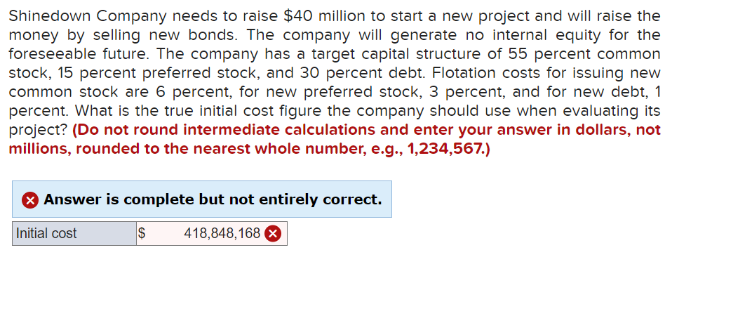 Shinedown Company needs to raise $40 million to start a new project and will raise the
money by selling new bonds. The company will generate no internal equity for the
foreseeable future. The company has a target capital structure of 55 percent common
stock, 15 percent preferred stock, and 30 percent debt. Flotation costs for issuing new
common stock are 6 percent, for new preferred stock, 3 percent, and for new debt, 1
percent. What is the true initial cost figure the company should use when evaluating its
project? (Do not round intermediate calculations and enter your answer in dollars, not
millions, rounded to the nearest whole number, e.g., 1,234,567.)
Answer is complete but not entirely correct.
Initial cost
418,848,168 X
$