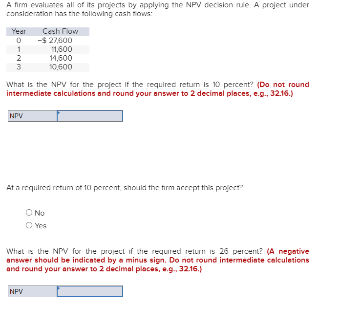 A firm evaluates all of its projects by applying the NPV decision rule. A project under
consideration has the following cash flows:
Year
0
1
2
3
NPV
Cash Flow
What is the NPV for the project if the required return is 10 percent? (Do not round
intermediate calculations and round your answer to 2 decimal places, e.g., 32.16.)
-$ 27,600
11,600
14,600
10,600
At a required return of 10 percent, should the firm accept this project?
NPV
O No
Yes
What is the NPV for the project if the required return is 26 percent? (A negative
answer should be indicated by a minus sign. Do not round intermediate calculations
and round your answer to 2 decimal places, e.g., 32.16.)