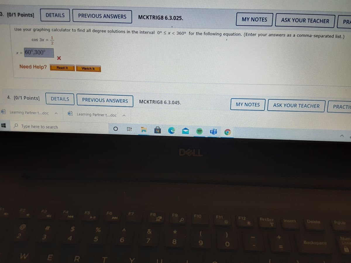 3. [0/1 Points]
PREVIOUS ANSWERS
MCKTRIG8 6.3.025.
MY NOTES
ASK YOUR TEACHER
PRA
DETAILS
Use your graphing calculator to find all degree solutions in the interval 0° < x < 360° for the following equation. (Enter your answers as a comma-separated list.)
Cos 3x =
2
x = 60°,300°
Need Help?
Watch It
Read It
4. [0/1 Points]
DETAILS
PREVIOUS ANSWERS
MCKTRIG8 6.3.045.
MY NOTES
ASK YOUR TEACHER
PRACTIC
Learning Partner t..doc
Learning Partner t.doc
P Type here to search
di
haum
画国
DELL
F3
F4
F5
F6
F7
F8
F9
F10
F11
F12
PriScr
Insert
Delete
H4
&
)
Num
Lock
Backspace
2
4
5
6
7
W
E
R T
11
