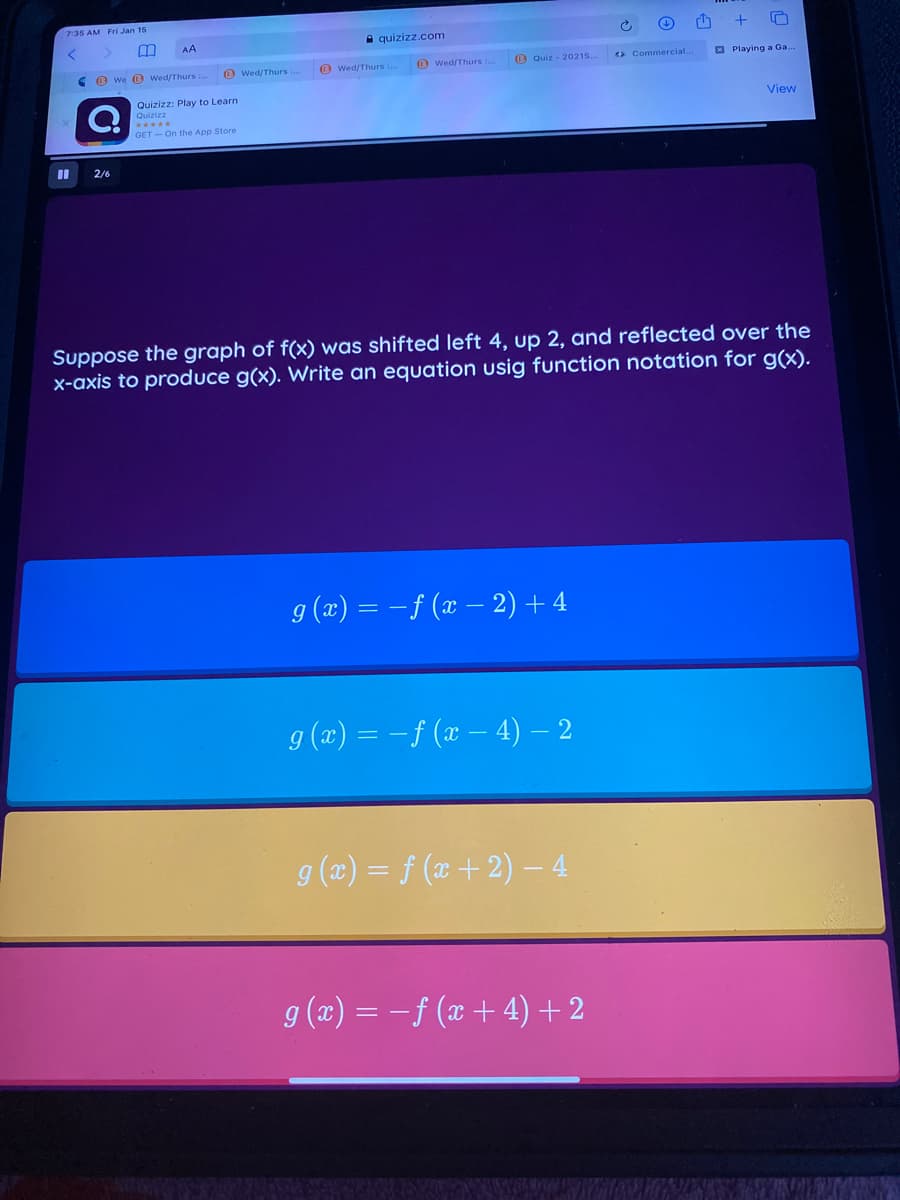 7:35 AM Fri Jan 15
A quizizz.com
O Wed/Thurs
O Quiz - 2021S..
> Commercial.
E Playing a Ga.
e O we 0 Wed/Thurs
O wed/Thurs:
O wed/Thurs ..
Quizizz: Play to Learn
Quizizz
View
*****
GET - On the App Store
2/6
Suppose the graph of f(x) was shifted left 4, up 2, and reflected over the
x-axis to produce g(x). Write an equation usig function notation for g(x).
g (æ) = -f (x – 2) + 4
9 (x) = - f (x – 4) – 2
g (2) = f (x + 2) – 4
g (x) = -f (x + 4)+2
