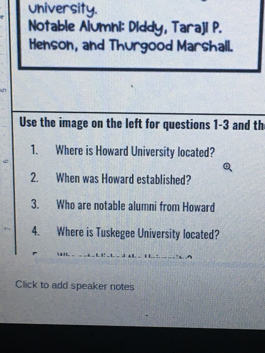 University.
Notable Alumni: Diddy, Taraji P.
Henson, and Thurgood Marshall.
Use the image on the left for questions 1-3 and thu
1.
Where is Howard University located?
2.
When was Howard established?
3.
Who are notable alumni from Howard
4.
Where is Tuskegee University located?
Click to add speaker notes
6.
