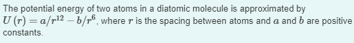 The potential energy of two atoms in a diatomic molecule is approximated by
U (r) = a/r¹² — b/r6, where r is the spacing between atoms and a and b are positive
constants.