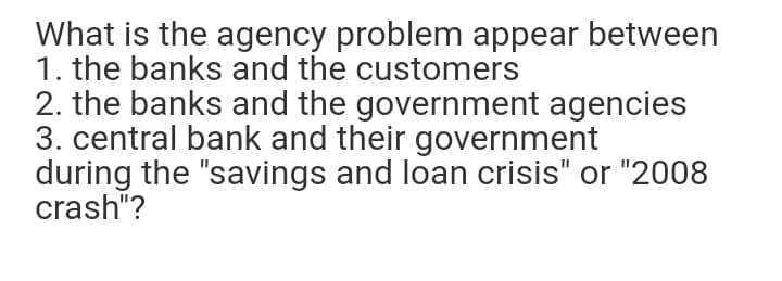 What is the agency problem appear between
1. the banks and the customers
2. the banks and the government agencies
3. central bank and their government
during the "savings and loan crisis" or "2008
crash"?
