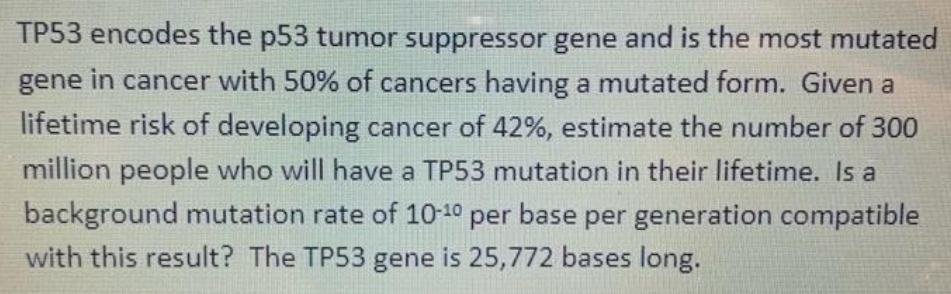 TP53 encodes the p53 tumor suppressor gene and is the most mutated
gene in cancer with 50% of cancers having a mutated form. Given a
lifetime risk of developing cancer of 42%, estimate the number of 300
million people who will have a TP53 mutation in their lifetime. Is a
background mutation rate of 10-10 per base per generation compatible
with this result? The TP53 gene is 25,772 bases long.
