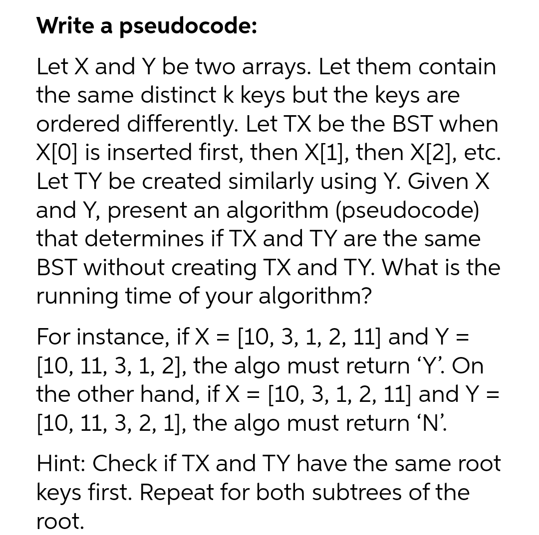 Write a pseudocode:
Let X and Y be two arrays. Let them contain
the same distinct k keys but the keys are
ordered differently. Let TX be the BST when
X[0] is inserted first, then X[1], then X[2], etc.
Let TY be created similarly using Y. Given X
and Y, present an algorithm (pseudocode)
that determines if TX and TY are the same
BST without creating TX and TY. What is the
running time of your algorithm?
For instance, if X = [10, 3, 1, 2, 11] and Y =
[10, 11, 3, 1, 2], the algo must return 'Y'. On
the other hand, if X = [10, 3, 1, 2, 11] and Y =
[10, 11, 3, 2, 1], the algo must return 'N'.
6.
Hint: Check if TX and TY have the same root
keys first. Repeat for both subtrees of the
root.
