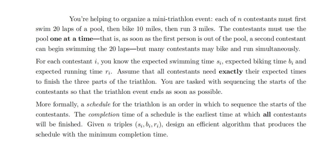 You're helping to organize a mini-triathlon event: each of n contestants must first
swim 20 laps of a pool, then bike 10 miles, then run 3 miles. The contestants must use the
pool one at a time–that is, as soon as the first persom is out of the pool, a second contestant
can begin swimming the 20 laps-but many contestants may bike and run simultaneously.
For each contestant i, you know the expected swimming time Si, expected biking time b; and
expected running time r;. Assume that all contestants need exactly their expected times
to finish the three parts of the triathlon. You are tasked with sequencing the starts of the
contestants so that the triathlon event ends as soon as possible.
More formally, a schedule for the triathlon is an order in which to sequence the starts of the
contestants. The completion time of a schedule is the earliest time at which all contestants
will be finished. Given n triples (si, b;, r;), design an efficient algorithm that produces the
schedule with the minimum completion time.
