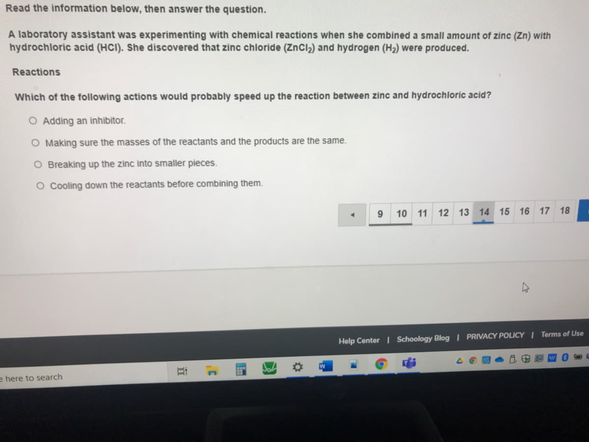 Read the information below, then answer the question.
A laboratory assistant was experimenting with chemical reactions when she combined a small amount of zinc (Zn) with
hydrochloric acid (HCI). She discovered that zinc chloride (ZnCl2) and hydrogen (H2) were produced.
Reactions
Which of the following actions would probably speed up the reaction between zinc and hydrochloric acid?
O Adding an inhibitor.
O Making sure the masses of the reactants and the products are the same.
O Breaking up the zinc into smaller pieces.
O Cooling down the reactants before combining them.
9.
10 11
12 13 14 15 16 17 18
Help Center | Schoology Blog I PRIVACY POLICY I Terms of Use
e here to search
近
