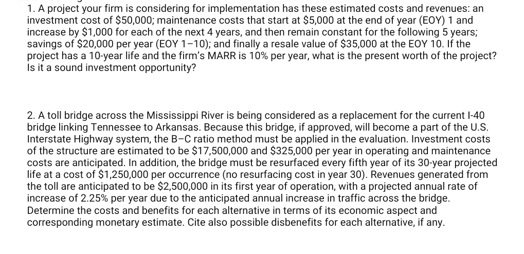 1. A project your firm is considering for implementation has these estimated costs and revenues: an
investment cost of $50,000; maintenance costs that start at $5,000 at the end of year (EOY) 1 and
increase by $1,000 for each of the next 4 years, and then remain constant for the following 5 years;
savings of $20,000 per year (EOY 1–10); and finally a resale value of $35,000 at the EOY 10. If the
project has a 10-year life and the firm's MARR is 10% per year, what is the present worth of the project?
Is it a sound investment opportunity?
2. A toll bridge across the Mississippi River is being considered as a replacement for the current l-40
bridge linking Tennessee to Arkansas. Because this bridge, if approved, will become a part of the U.S.
Interstate Highway system, the B-C ratio method must be applied in the evaluation. Investment costs
of the structure are estimated to be $17,500,000 and $325,000 per year in operating and maintenance
costs are anticipated. In addition, the bridge must be resurfaced every fifth year of its 30-year projected
life at a cost of $1,250,000 per occurrence (no resurfacing cost in year 30). Revenues generated from
the toll are anticipated to be $2,500,000 in its first year of operation, with a projected annual rate of
increase of 2.25% per year due to the anticipated annual increase in traffic across the bridge.
Determine the costs and benefits for each alternative in terms of its economic aspect and
corresponding monetary estimate. Cite also possible disbenefits for each alternative, if any.
