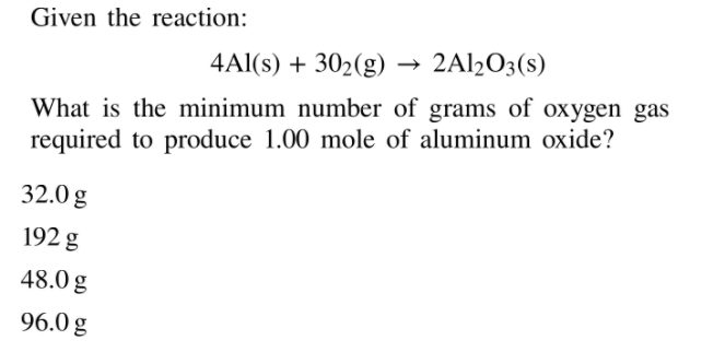 Given the reaction:
4Al(s) + 302(g)
→ 2A12O3(s)
What is the minimum number of grams of oxygen gas
required to produce 1.00 mole of aluminum oxide?
32.0 g
192 g
48.0 g
96.0 g
