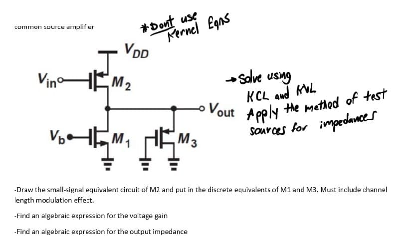 *Dont use
Mernel Egns
VDD
common source amplifier
VinoHEM2
salve usng
KCL and KVL
Vout A pely the method of test
VHEM,
Apply
sources for impedances
M3
-Draw the small-signal equivalent circuit of M2 and put in the discrete equivalents of M1 and M3. Must include channel
length modulation effect.
-Find an algebraic expression for the voltage gain
-Find an algebraic expression for the output impedance
