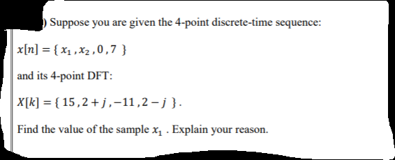 Suppose you are given the 4-point discrete-time sequence:
x[n] = { x1 ,x2 ,0,7 }
and its 4-point DFT:
X[k] = { 15,2+j,-11,2 – j }.
Find the value of the sample x, . Explain your reason.
