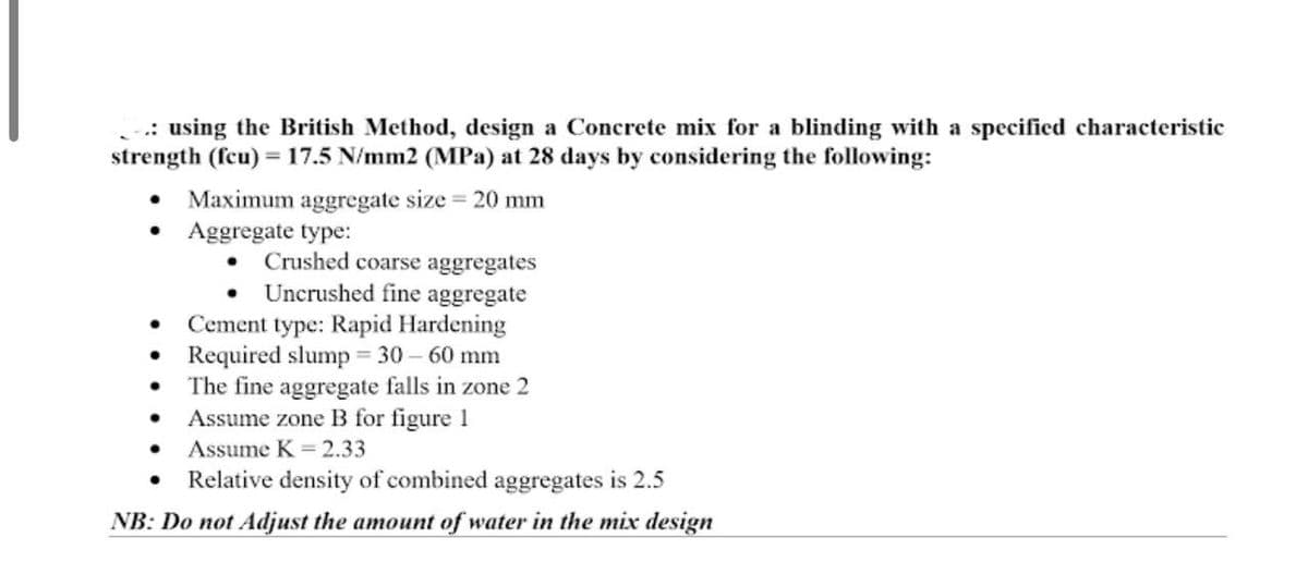 .: using the British Method, design a Concrete mix for a blinding with a specified characteristic
strength (fcu) = 17.5 N/mm2 (MPa) at 28 days by considering the following:
Maximum aggregate size 20 mm
Aggregate type:
Crushed coarse aggregates
Uncrushed fine aggregate
Cement type: Rapid Hardening
Required slump = 30 – 60 mm
The fine aggregate falls in zone 2
Assume zone B for figure 1
Assume K = 2.33
Relative density of combined aggregates is 2.5
NB: Do not Adjust the amount of water in the mix design
