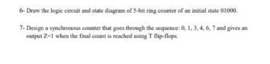 6- Draw the logic cireuit and state diagram of S-bit ring counter of an imitial state 01000.
7- Design a synchronous counter that goes through the sequence:0, 1, 3, 4, 6, 7 and gives an
output Z-1 when the final count is reached using T flip-flops.
