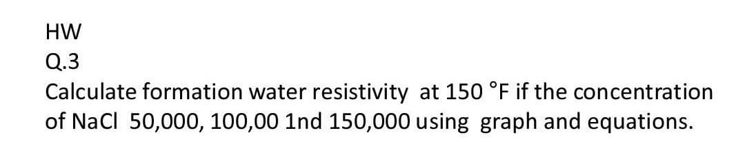 HW
Q.3
Calculate formation water resistivity at 150 °F if the concentration
of Nacl 50,000, 100,00 1nd 150,000 using graph and equations.
