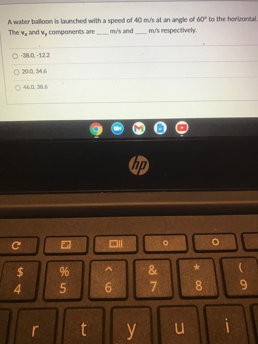 A water balloon is launched with a speed of 40 m/s at an angle of 60° to the horizontal.
The Vx
and
Vy
components are
m/s and
m/s respectively.
-38.0, -12.2
O 20.0, 34.6
O 46.0, 38.6
hp
C
$
&
7
8.
9.
t
y
u i
r
4
