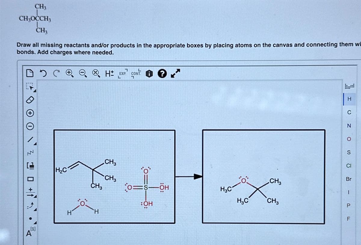 CH3
CH3OCCH3
CH3
Draw all missing reactants and/or products in the appropriate boxes by placing atoms on the canvas and connecting them wi
bonds. Add charges where needed.
оосо
20+
[1]
A
H₂C
CH3
:Ö-
1
H EXP
L
CH3
CH3
L
CONTi
7
0=S―ÖH
:OH
H/₂C-O:
H₂C
CH3
CH3
H
(
Z O
N
S
G
Br
I
P
LL