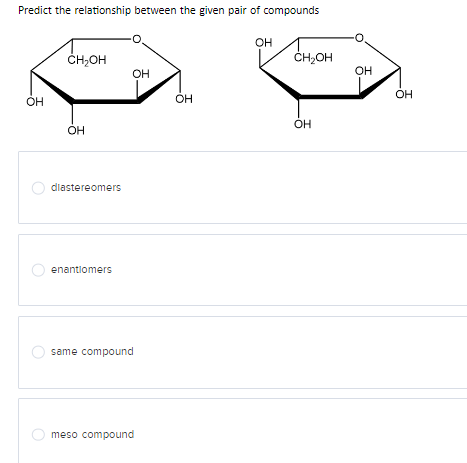 Predict the relationship between the given pair of compounds
OH
CH OH
OH
diastereomers
enantiomers
same compound
OH
meso compound
OH
OH
CH₂OH
OH
OH
OH