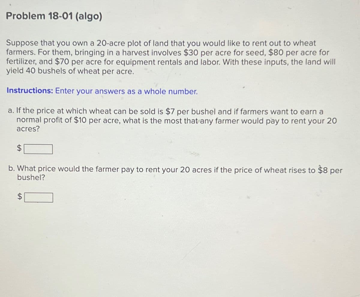 Problem 18-01 (algo)
Suppose that you own a 20-acre plot of land that you would like to rent out to wheat
farmers. For them, bringing in a harvest involves $30 per acre for seed, $80 per acre for
fertilizer, and $70 per acre for equipment rentals and labor. With these inputs, the land will
yield 40 bushels of wheat per acre.
Instructions: Enter your answers as a whole number.
a. If the price at which wheat can be sold is $7 per bushel and if farmers want to earn a
normal profit of $10 per acre, what is the most that any farmer would pay to rent your 20
acres?
$
b. What price would the farmer pay to rent your 20 acres if the price of wheat rises to $8 per
bushel?
LA