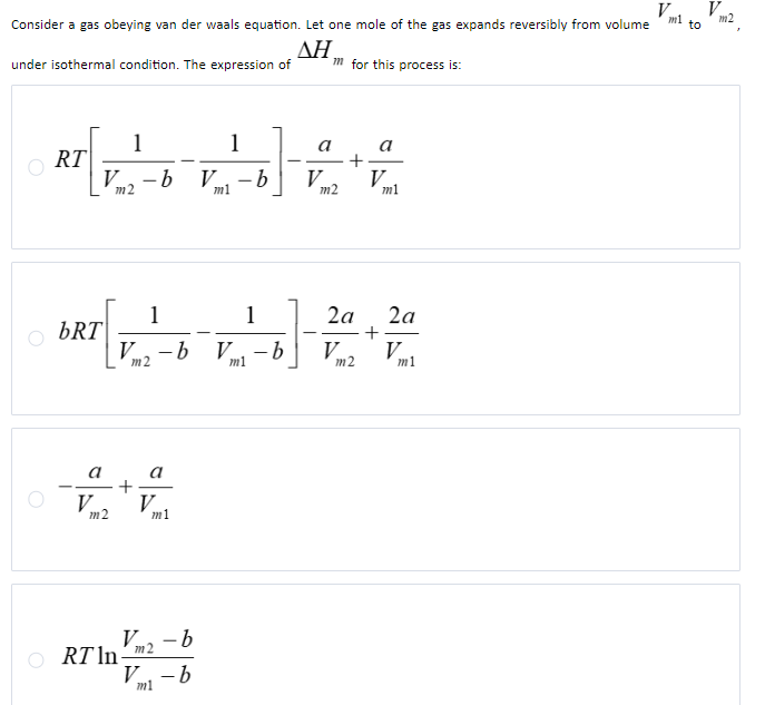 Consider a gas obeying van der waals equation. Let one mole of the gas expands reversibly from volume
ΔΗ,
under isothermal condition. The expression of
ORT
1
1
V ·b V -b
m2
m1
bRT
a
V
m2
1
Vm2-b V
V
ORT In-
m1
V -b
m2
V-b
m1
1
m1
V
b
-b
m for this process is:
a
m2
+
2a
V
m2
a
V
+
m1
2a
V.
m1
V V
m1
to
m2