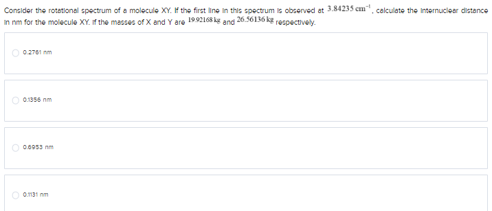 Consider the rotational spectrum of a molecule XY. If the first line in this spectrum is observed at 3.84235 cm, calculate the Internuclear distance
In nm for the molecule XY. If the masses of X and Y are 19.92168 kg and 26.56136 kg respectively.
0.2761 nm
0.1356 nm
0.6953 nm
0.1131 nm