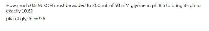 How much 0.5 M KOH must be added to 200 ml of 50 mM glycine at ph 8.6 to bring its ph to
exactly 10.6?
pka of glycine= 9.6
