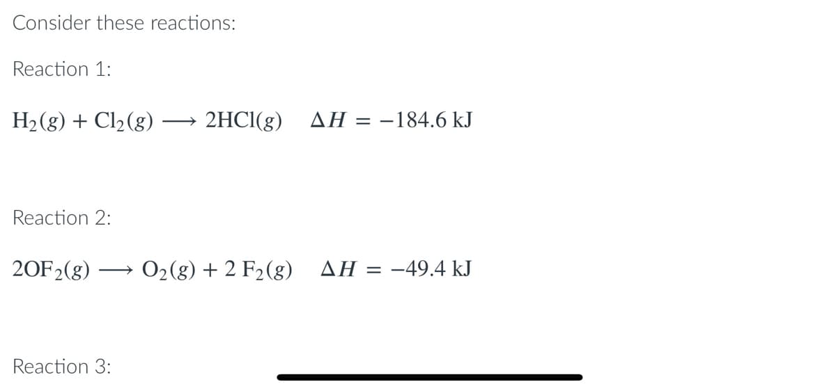 Consider these reactions:
Reaction 1:
H2(g) + Cl2(8)
2HC1(g) AH = -184.6 kJ
Reaction 2:
20F2(g)
O2(g) + 2 F2(g)
ΔΗ
-49.4 kJ
||
Reaction 3:
