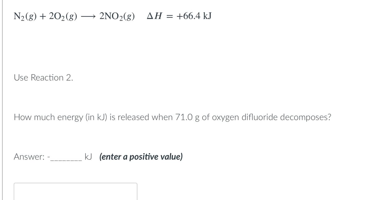 N2(8) + 202(g)
2ΝΟ, (g) ΔΗ:
= +66.4 kJ
Use Reaction 2.
How much energy (in kJ) is released when 71.0 g of oxygen difluoride decomposes?
Answer:
kJ (enter a positive value)
