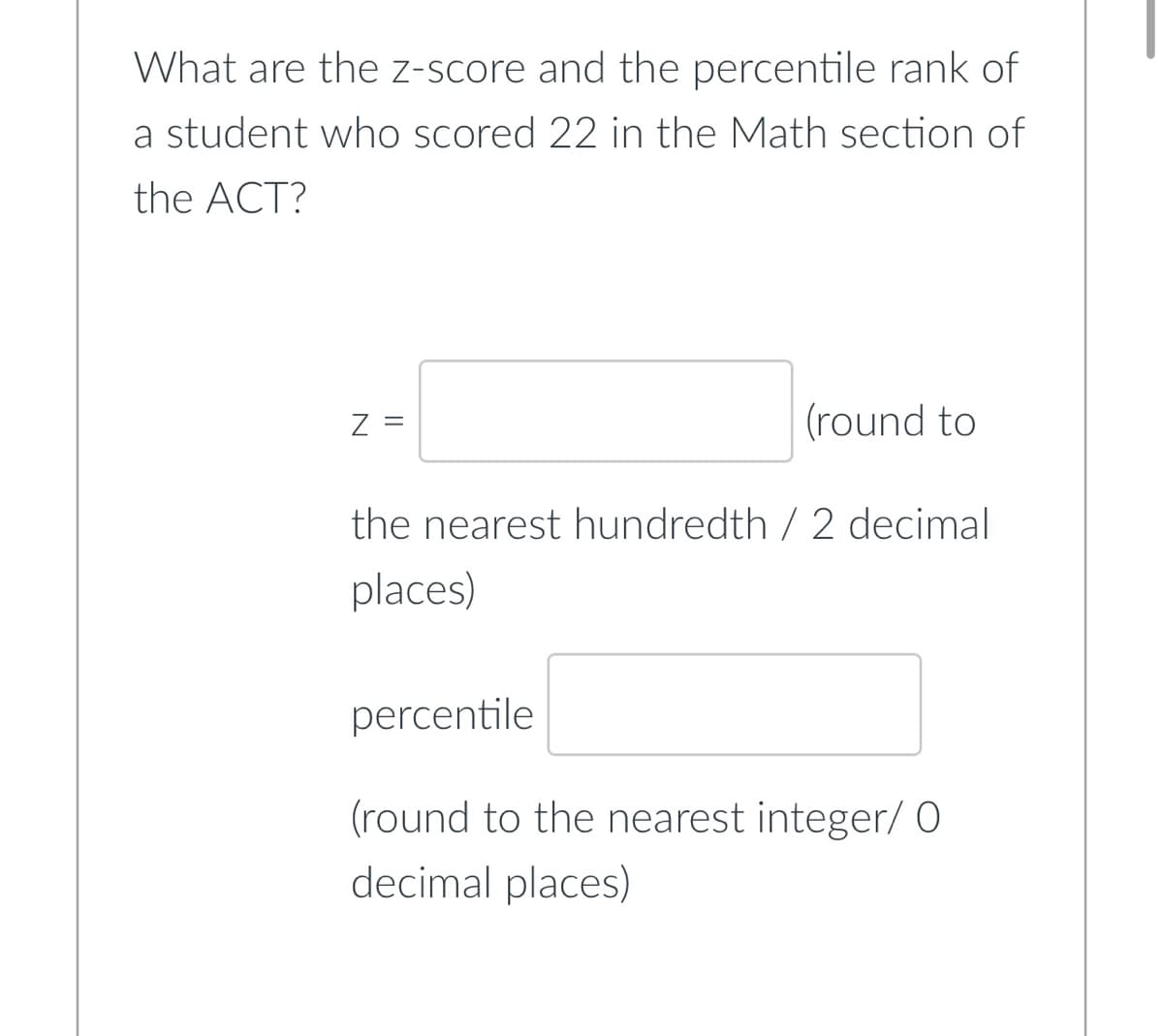 What are the z-score and the percentile rank of
a student who scored 22 in the Math section of
the ACT?
Z =
(round to
the nearest hundredth / 2 decimal
places)
percentile
(round to the nearest integer/ O
decimal places)
