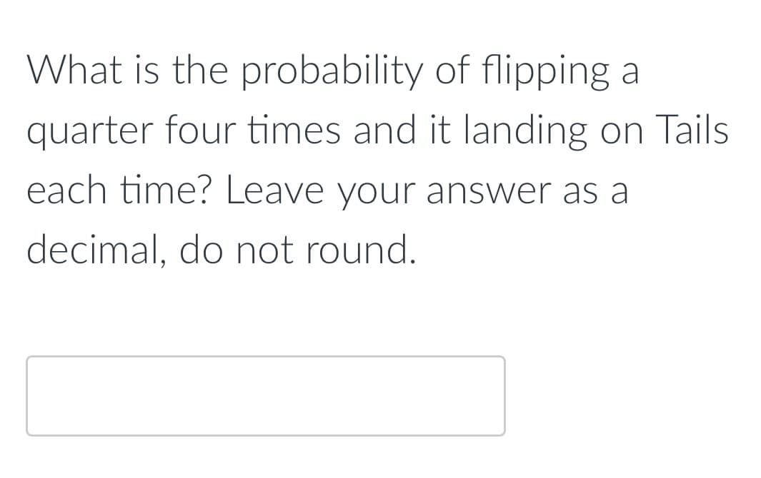 What is the probability of flipping a
quarter four times and it landing on Tails
each time? Leave your answer as a
decimal, do not round.
