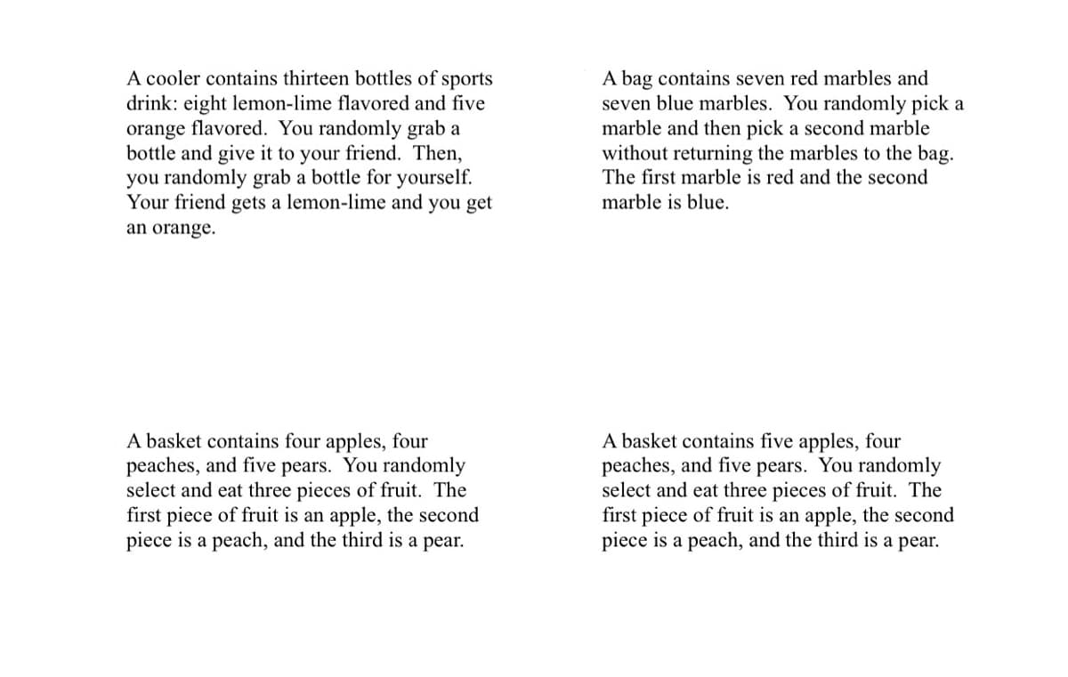A cooler contains thirteen bottles of sports
drink: eight lemon-lime flavored and five
orange flavored. You randomly grab a
bottle and give it to your friend. Then,
you randomly grab a bottle for yourself.
Your friend gets a lemon-lime and you get
A bag contains seven red marbles and
seven blue marbles. You randomly pick a
marble and then pick a second marble
without returning the marbles to the bag.
The first marble is red and the second
marble is blue.
an orange.
A basket contains four apples, four
peaches, and five pears. You randomly
select and eat three pieces of fruit. The
first piece of fruit is an apple, the second
piece is a peach, and the third is a pear.
A basket contains five apples, four
peaches, and five pears. You randomly
select and eat three pieces of fruit. The
first piece of fruit is an apple, the second
piece is a peach, and the third is a pear.
