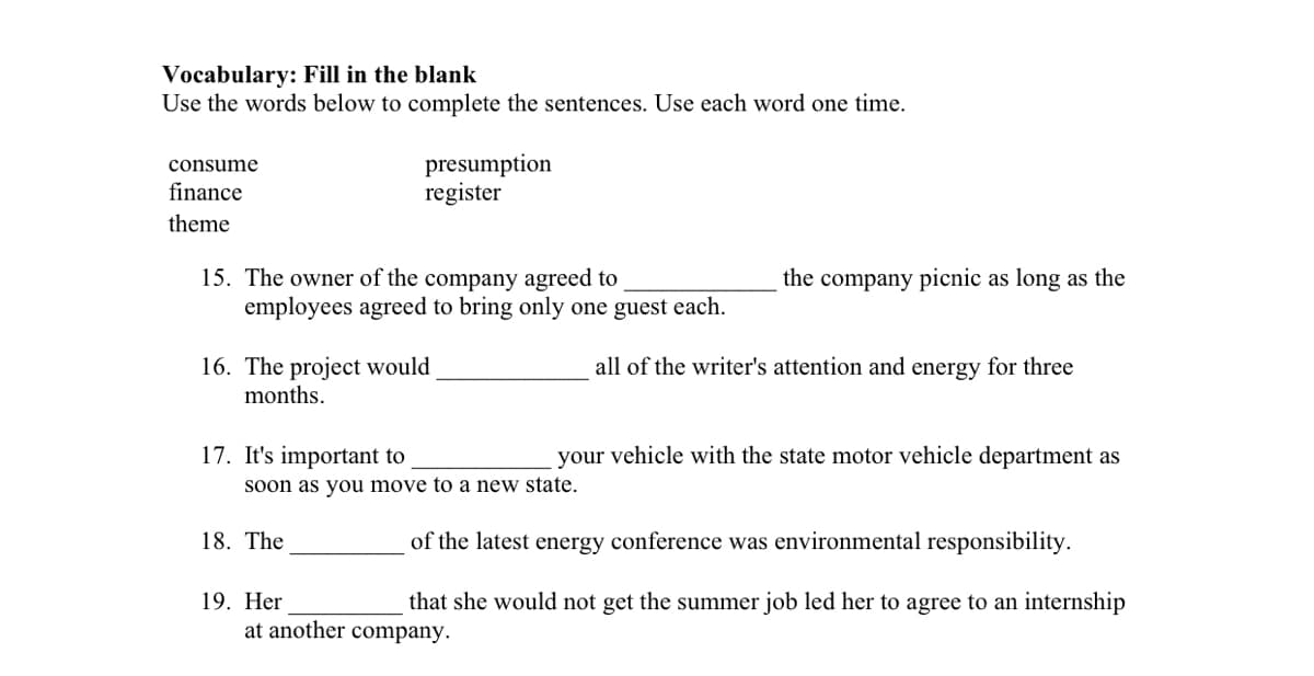 Vocabulary: Fill in the blank
Use the words below to complete the sentences. Use each word one time.
presumption
register
consume
finance
theme
15. The owner of the company agreed to
employees agreed to bring only one guest each.
the company picnic as long as the
16. The project would
months.
all of the writer's attention and energy for three
17. It's important to
your vehicle with the state motor vehicle department as
Soon as you move to a new state.
18. The
of the latest energy conference was environmental responsibility.
19. Her
that she would not get the summer job led her to agree to an internship
at another company.
