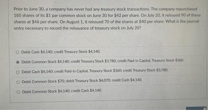 Prior to June 30, a company has never had any treasury stock transactions. The company repurchased
185 shares of its $1 par common stock on June 30 for $42 per share. On July 20, it reissued 90 of these
shares at $46 per share. On August 1, it reissued 70 of the shares at $40 per share. What is the journal
entry necessary to record the reissuance of treasury stock on July 20?
O Debit Cash $4,140; credit Treasury Stock $4.140.
Debit Common Stock $4,140; credit Treasury Stock $3,780; credit Paid-In Capital, Treasury Stock $360.
Debit Cash $4,140; credit Paid-in Capital, Treasury Stock $360: credit Treasury Stock $3,780.
O Debit Common Stock $70; debit Treasury Stock $4,070: credit Cash $4.140.
O Debit Common Stock $4,140; credit Cash $4,140.