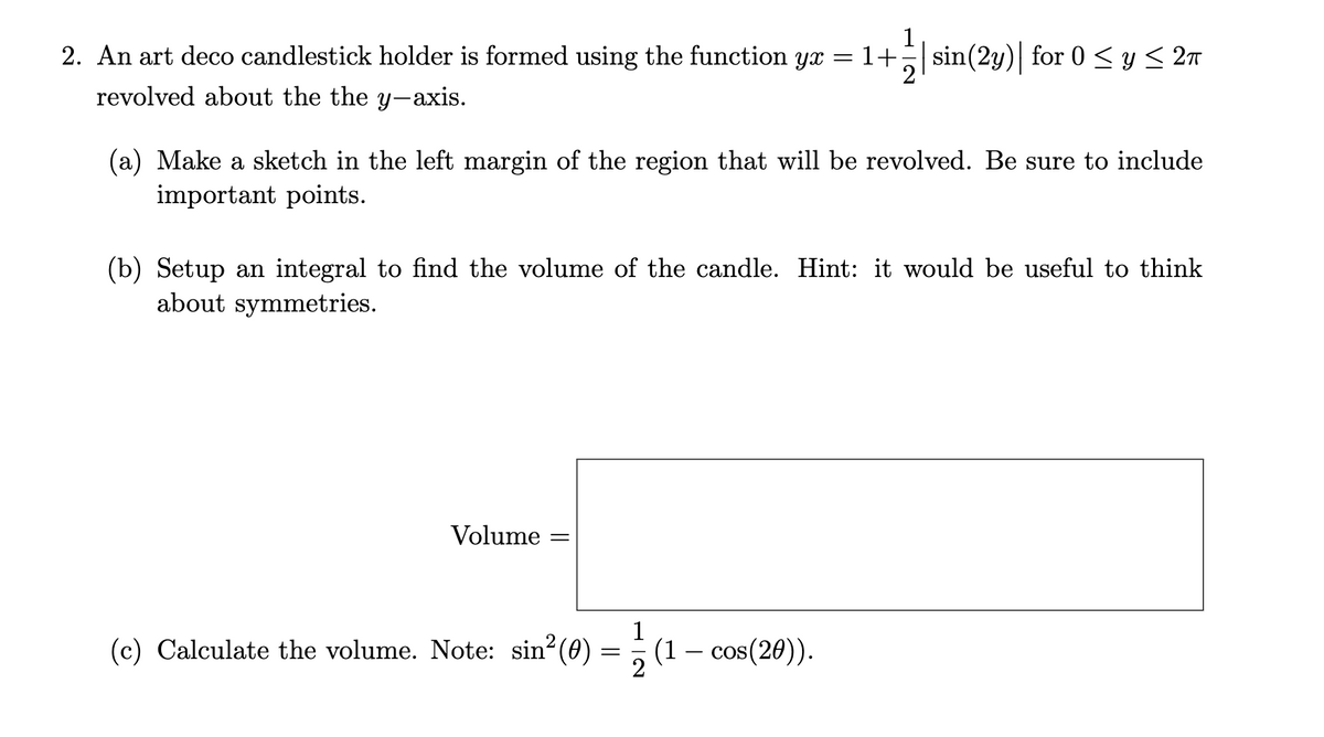 2. An art deco candlestick holder is formed using the function yx
1
: 1+ sin(2y) for 0 < y < 27
revolved about the the y-axis.
|
(a) Make a sketch in the left margin of the region that will be revolved. Be sure to include
important points.
(b) Setup an integral to find the volume of the candle. Hint: it would be useful to think
about symmetries.
Volume
(c) Calculate the volume. Note: sin (0)
= (1 – cos(20)).
2
