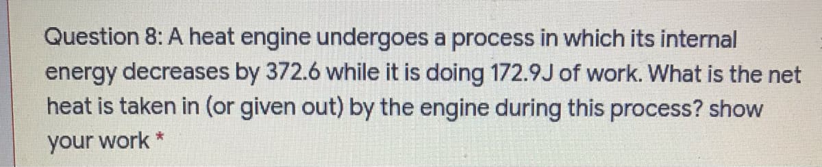 Question 8: A heat engine undergoes a process in which its internal
energy decreases by 372.6 while it is doing 172.9J of work. What is the net
heat is taken in (or given out) by the engine during this process? show
your work *
