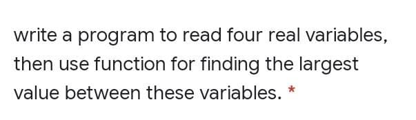 write a program to read four real variables,
then use function for finding the largest
value between these variables. *
