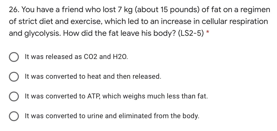 26. You have a friend who lost 7 kg (about 15 pounds) of fat on a regimen
of strict diet and exercise, which led to an increase in cellular respiration
and glycolysis. How did the fat leave his body? (LS2-5) *
O It was released as CO2 and H20.
O It was converted to heat and then released.
O It was converted to ATP, which weighs much less than fat.
O It was converted to urine and eliminated from the body.
