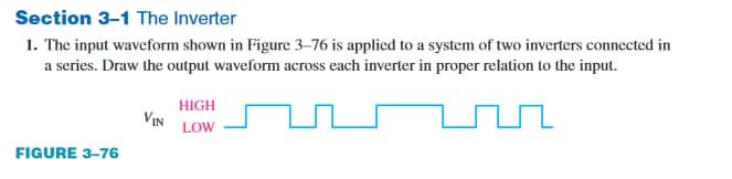 Section 3-1 The Inverter
1. The input waveform shown in Figure 3–76 is applied to a system of two inverters connected in
a series. Draw the output waveform across each inverter in proper relation to the input.
HIGH
VIN
LOW
FIGURE 3-76
