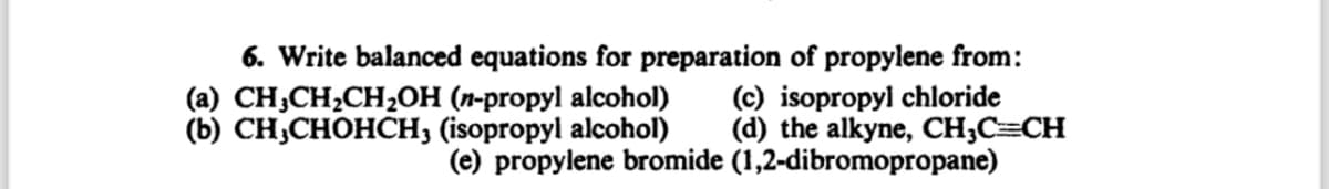 6. Write balanced equations for preparation of propylene from:
(a) CH3CH2CH2OH (n-propyl alcohol)
(b) CH,CHOHCH3 (isopropyl alcohol)
(c) isopropyl chloride
(d) the alkyne, CH3C=CH
(e) propylene bromide (1,2-dibromopropane)