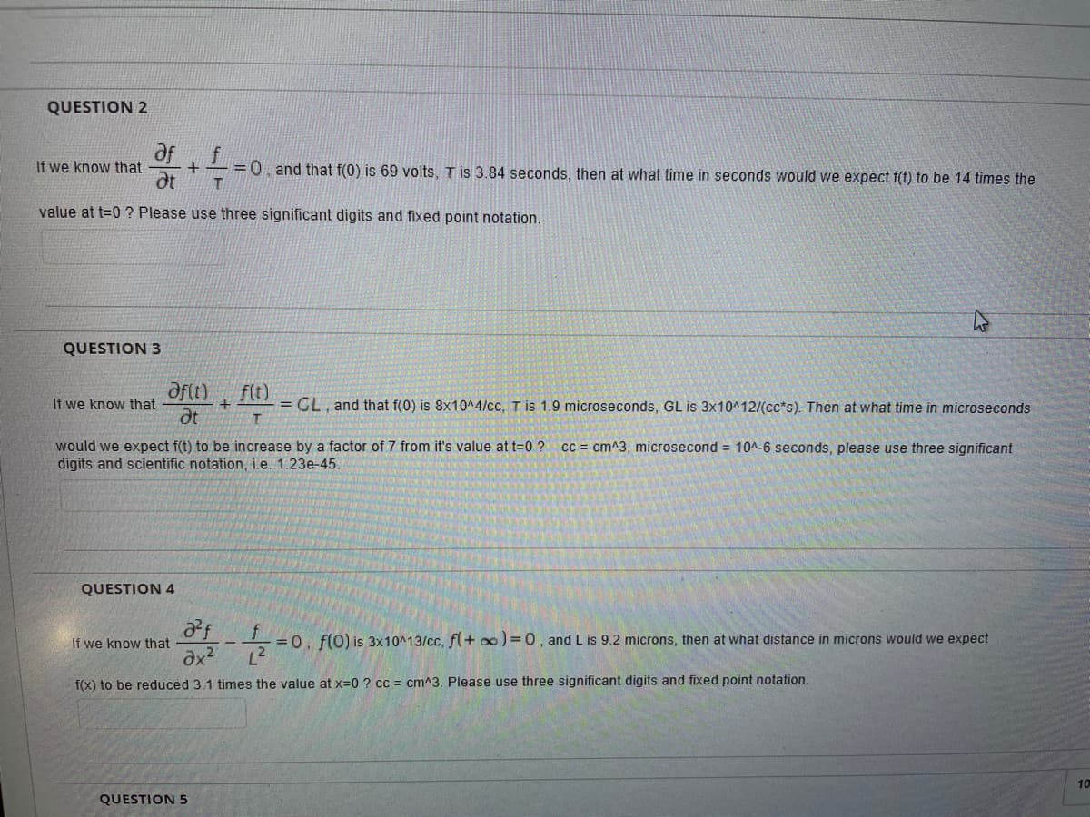 QUESTION 2
aff
If we know that
dt
=0, and that f(0) is 69 volts, T is 3.84 seconds, then at what time in seconds would we expect f(t) to be 14 times the
value at t=0 ? Please use three significant digits and fixed point notation.
QUESTION 3
aftt)
dt
f(t)
= GL, and that f(0) is 8x10^4/cc, T is 1.9 microseconds, GL is 3x10^12/(cc*s). Then at what time in microseconds
If we know that
would we expect f(t) to be increase by a factor of 7 from it's value at t=0 ?
digits and scientific notation, i.e. 1.23e-45.
cc = cm^3, microsecond = 10^-6 seconds, please use three significant
QUESTION 4
If we know that
f.
= 0. f(0) is 3x10^13/cc, f(+ oo) = 0, and L is 9.2 microns, then at what distance in microns would we expect
f(x) to be reduced 3.1 times the value at x=0 ? cc = cm^3. Please use three significant digits and fixed point notation.
10
QUESTION 5
