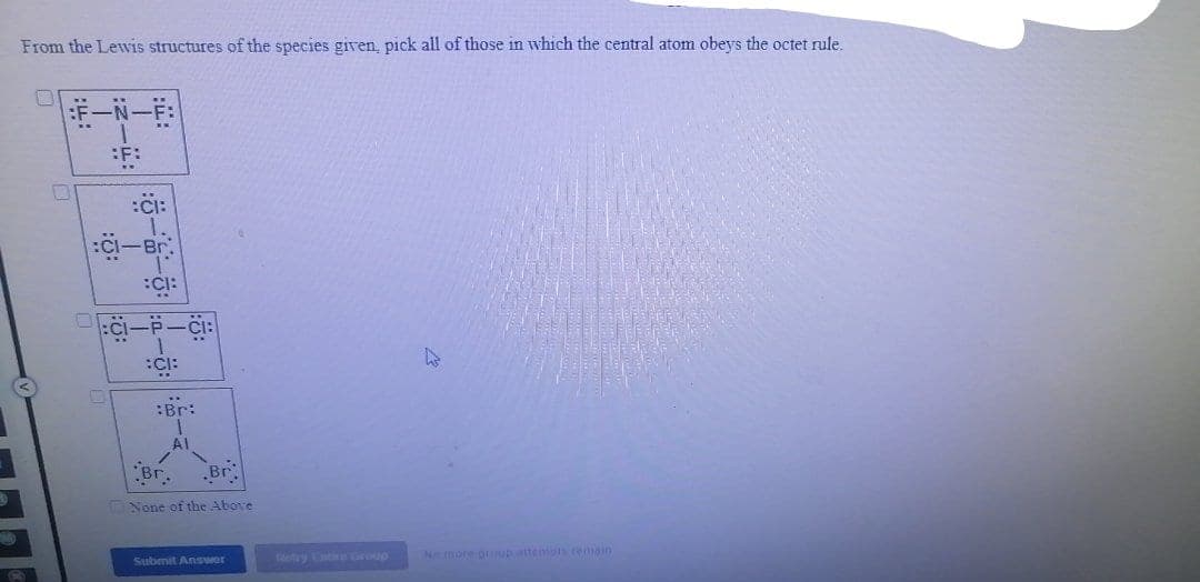 From the Lewis structures of the species given, pick all of those in which the central atom obeys the octet rule.
|一N一
:Ci:
:Br:
Br.
None of the Above
ey roup
Ne more grup tenipiseman
Submit Answer
