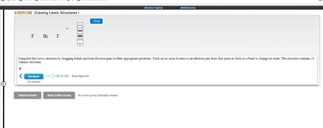 Review Topica)
References
EXERCISE Drawing Lewis Structures I
Clear
F
Br
F
Complete the Lewis structure by dragging bonds and lone electron pairs to their appropriate positions. Click on an atom to remove an electron pair from that atom or click on a bond to change its order. The structure contains 20
valence electrons.
Recheck
Naxt (16 of 16) Show Approach
3rd attempt
Submit Answer
Retry Entire Group
No more group attempts remain
